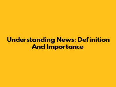 Understanding News: Definition And Importance